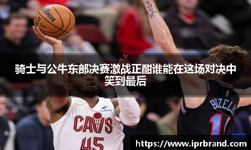 VSport骑士与公牛东部决赛激战正酣谁能在这场对决中笑到最后